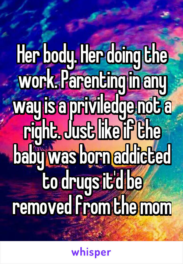 Her body. Her doing the work. Parenting in any way is a priviledge not a right. Just like if the baby was born addicted to drugs it'd be removed from the mom