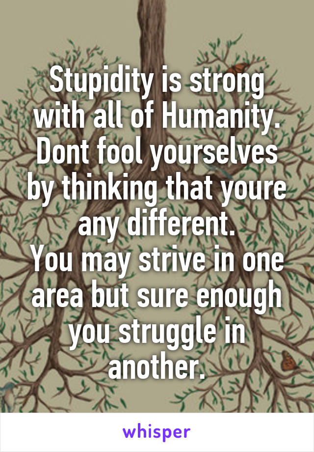 Stupidity is strong with all of Humanity. Dont fool yourselves by thinking that youre any different.
You may strive in one area but sure enough you struggle in another.