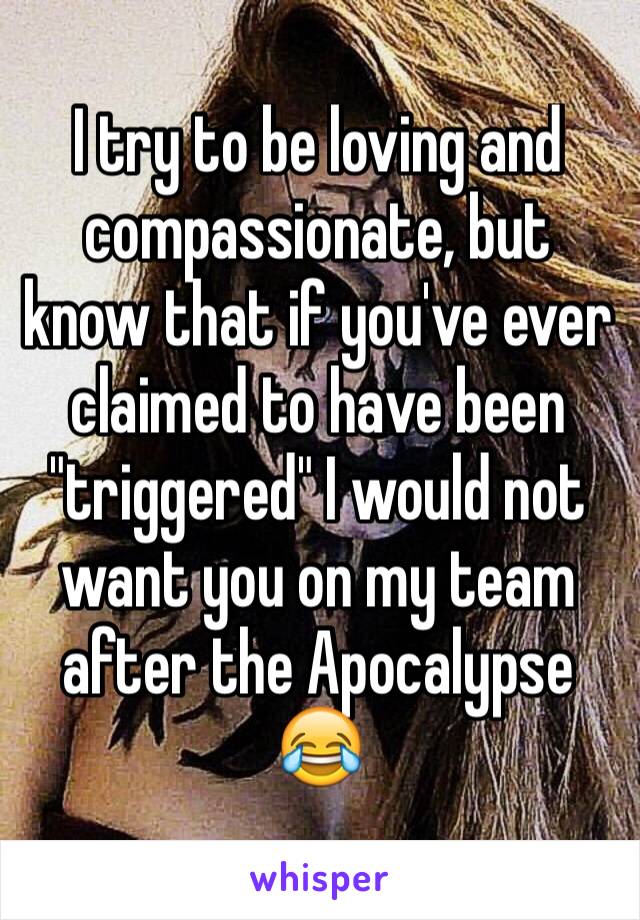 I try to be loving and compassionate, but know that if you've ever claimed to have been "triggered" I would not want you on my team after the Apocalypse 😂 