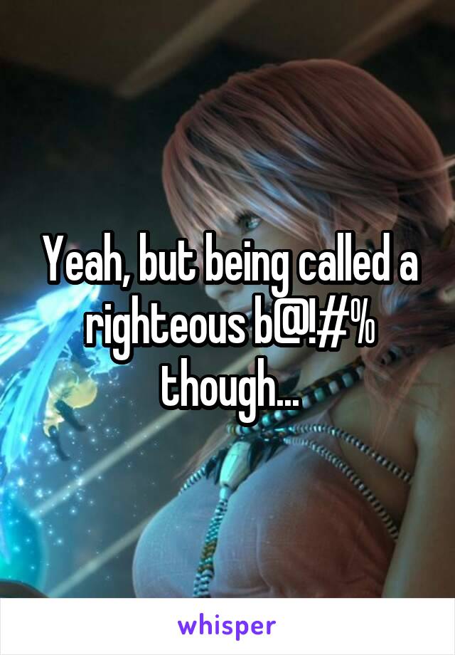 Yeah, but being called a righteous b@!#% though...