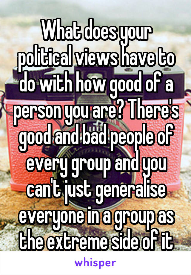 What does your political views have to do with how good of a person you are? There's good and bad people of every group and you can't just generalise everyone in a group as the extreme side of it