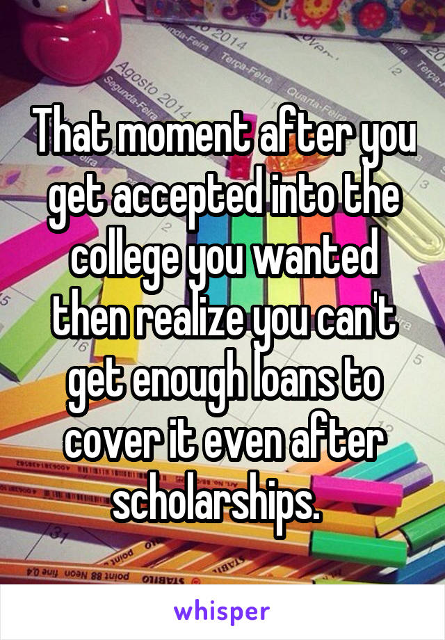 That moment after you get accepted into the college you wanted then realize you can't get enough loans to cover it even after scholarships.  