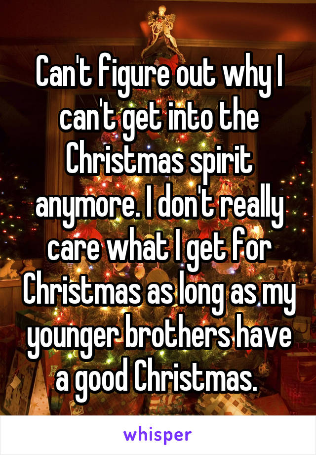 Can't figure out why I can't get into the Christmas spirit anymore. I don't really care what I get for Christmas as long as my younger brothers have a good Christmas. 