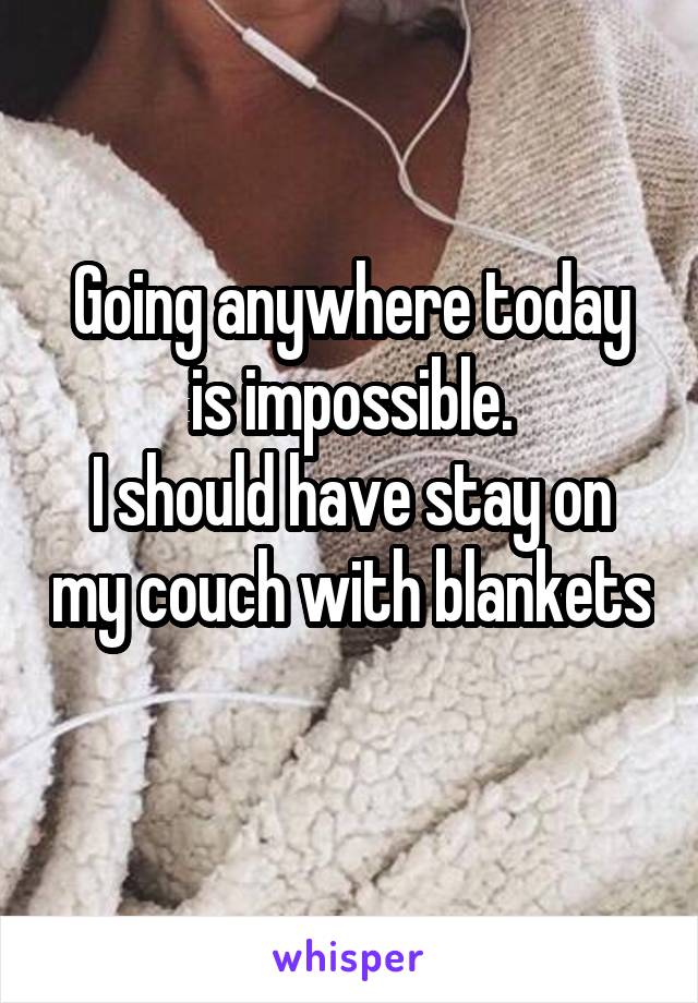 Going anywhere today is impossible.
I should have stay on my couch with blankets 