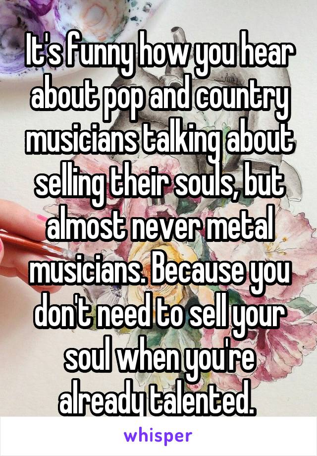 It's funny how you hear about pop and country musicians talking about selling their souls, but almost never metal musicians. Because you don't need to sell your soul when you're already talented. 