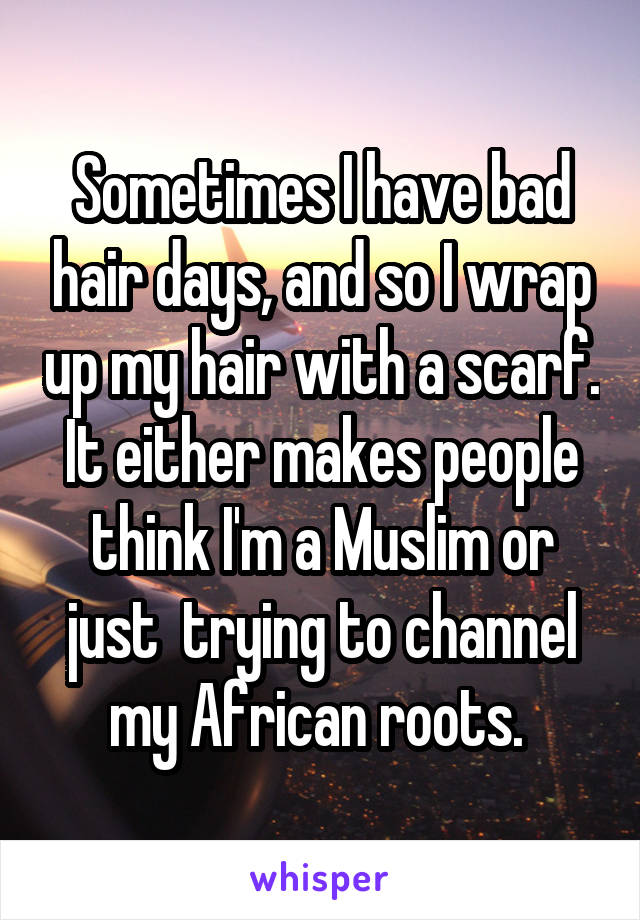 Sometimes I have bad hair days, and so I wrap up my hair with a scarf. It either makes people think I'm a Muslim or just  trying to channel my African roots. 