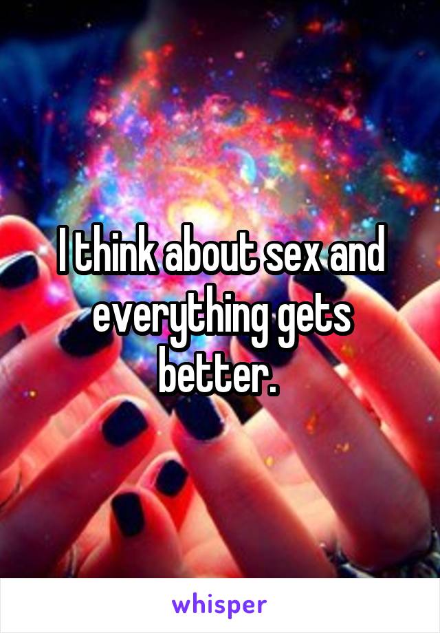 I think about sex and everything gets better. 