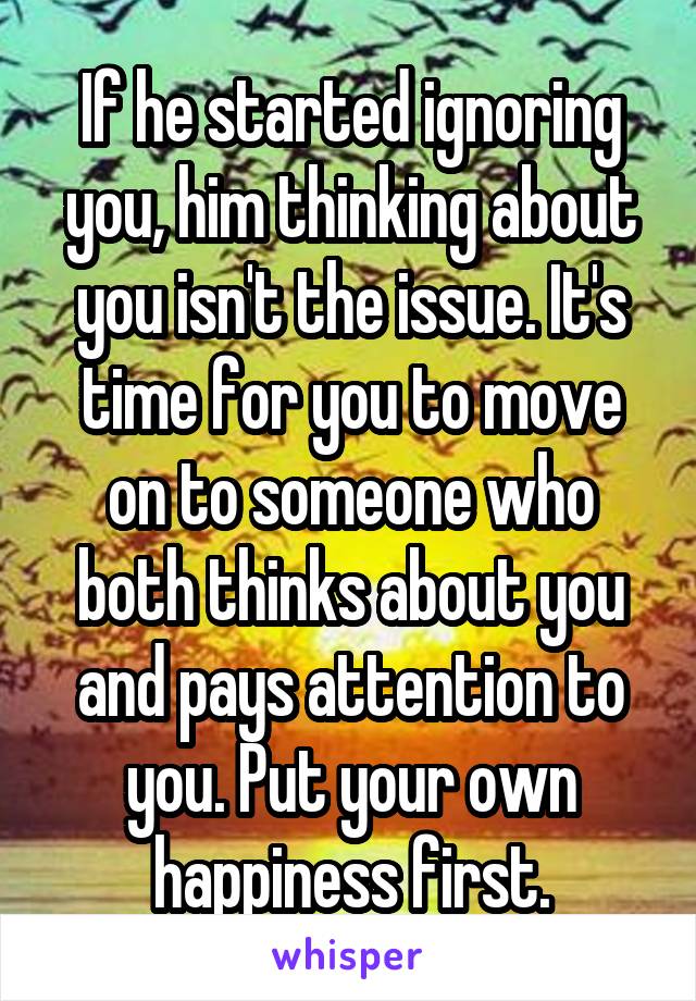 If he started ignoring you, him thinking about you isn't the issue. It's time for you to move on to someone who both thinks about you and pays attention to you. Put your own happiness first.