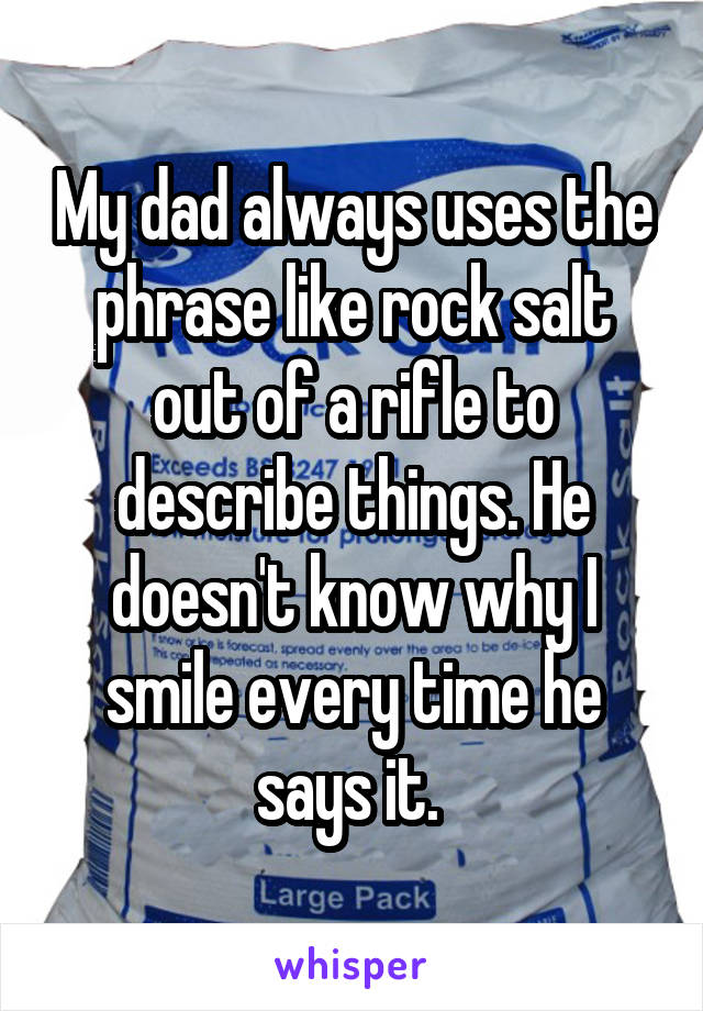 My dad always uses the phrase like rock salt out of a rifle to describe things. He doesn't know why I smile every time he says it. 