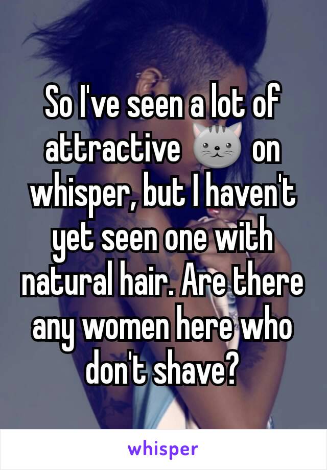 So I've seen a lot of attractive 🐱 on whisper, but I haven't yet seen one with natural hair. Are there any women here who don't shave?