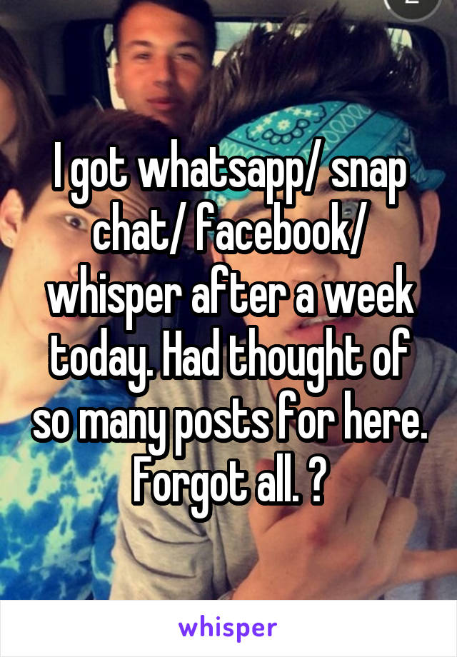 I got whatsapp/ snap chat/ facebook/ whisper after a week today. Had thought of so many posts for here. Forgot all. 🙄