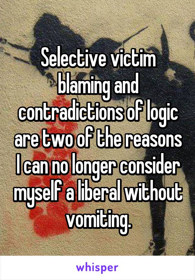 Selective victim blaming and contradictions of logic are two of the reasons I can no longer consider myself a liberal without vomiting.