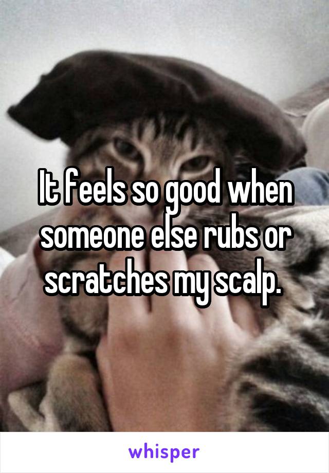 It feels so good when someone else rubs or scratches my scalp. 