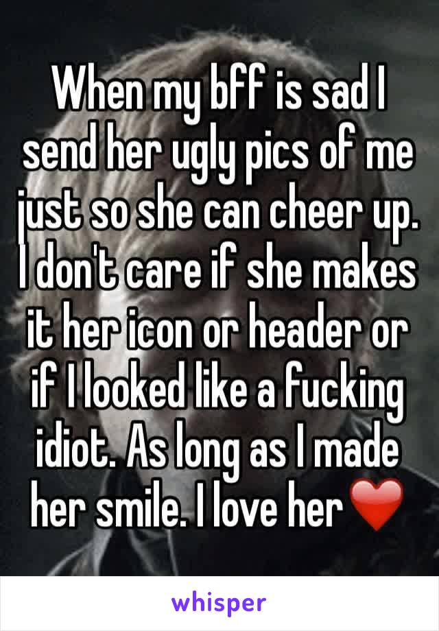 When my bff is sad I send her ugly pics of me just so she can cheer up. I don't care if she makes it her icon or header or if I looked like a fucking idiot. As long as I made her smile. I love her❤️