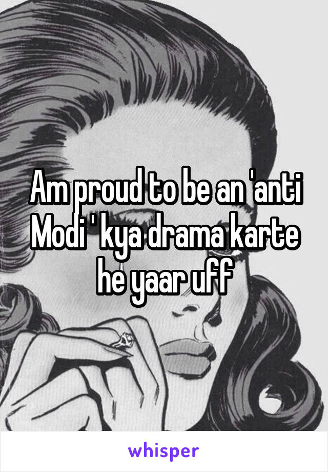 Am proud to be an 'anti Modi ' kya drama karte he yaar uff