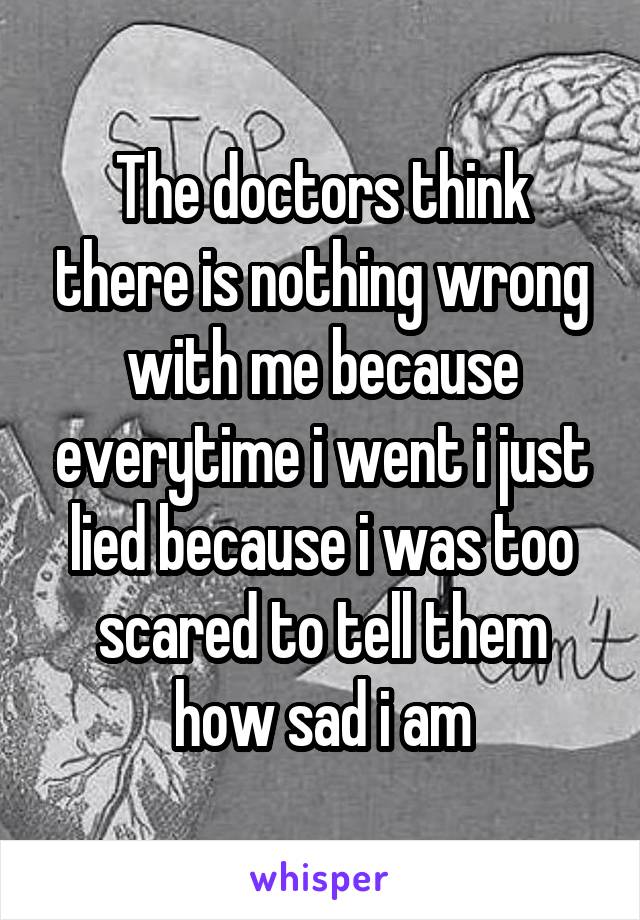 The doctors think there is nothing wrong with me because everytime i went i just lied because i was too scared to tell them how sad i am