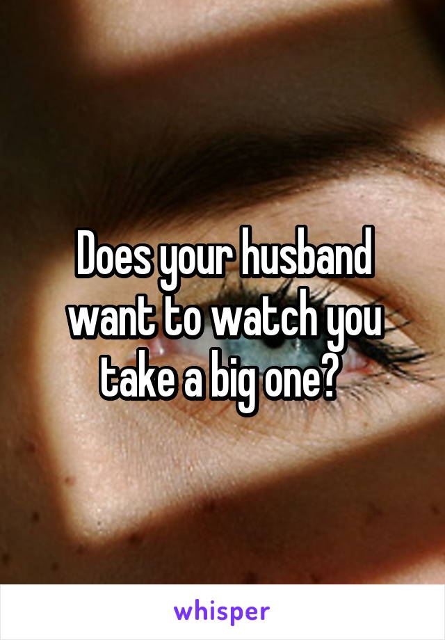 Does your husband want to watch you take a big one? 