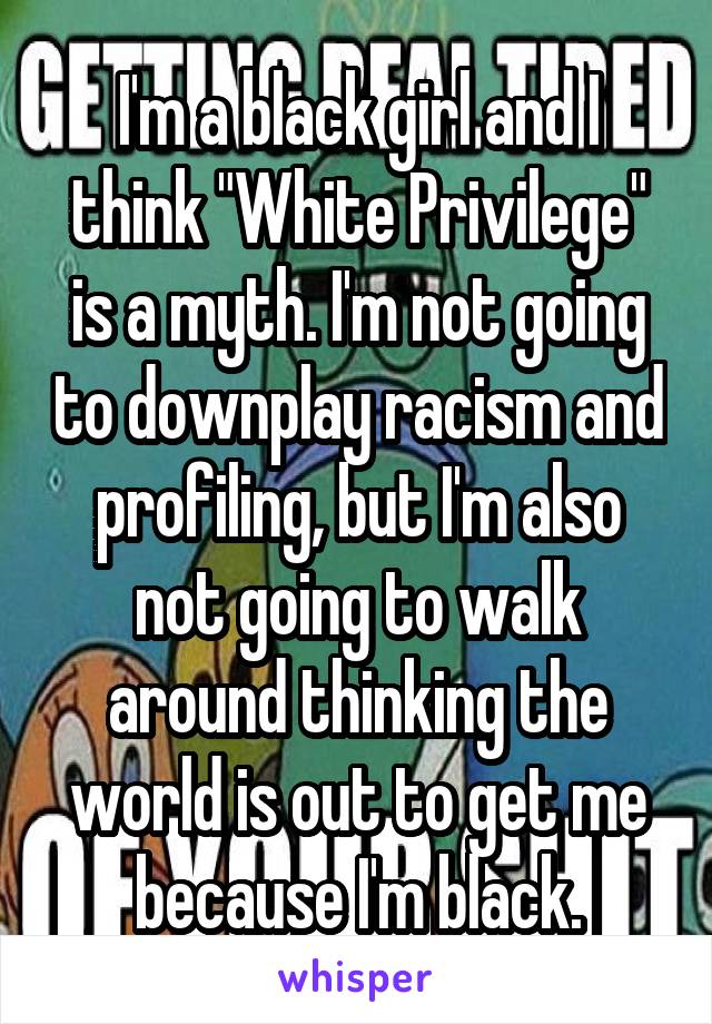 I'm a black girl and I think "White Privilege" is a myth. I'm not going to downplay racism and profiling, but I'm also not going to walk around thinking the world is out to get me because I'm black.