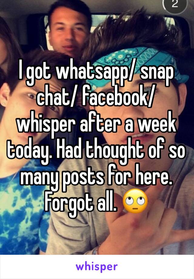 I got whatsapp/ snap chat/ facebook/ whisper after a week today. Had thought of so many posts for here. Forgot all. 🙄