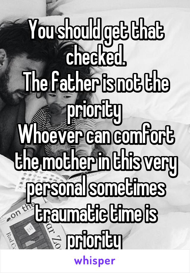 You should get that checked.
The father is not the priority 
Whoever can comfort the mother in this very personal sometimes traumatic time is priority 