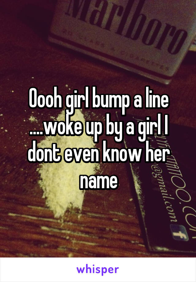 Oooh girl bump a line ....woke up by a girl I dont even know her name