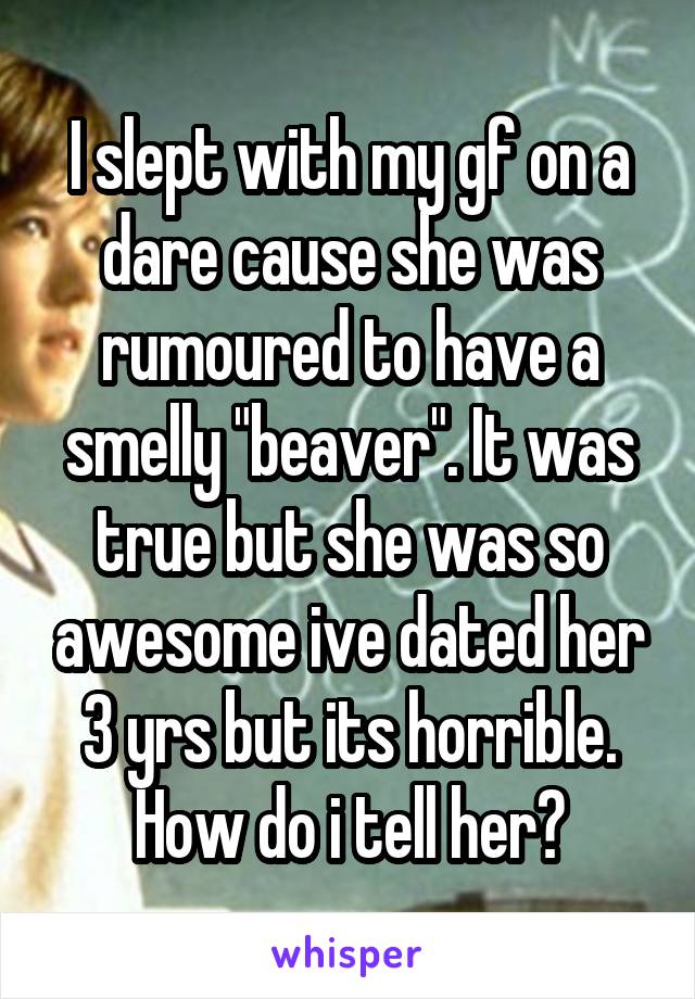 I slept with my gf on a dare cause she was rumoured to have a smelly "beaver". It was true but she was so awesome ive dated her 3 yrs but its horrible. How do i tell her?