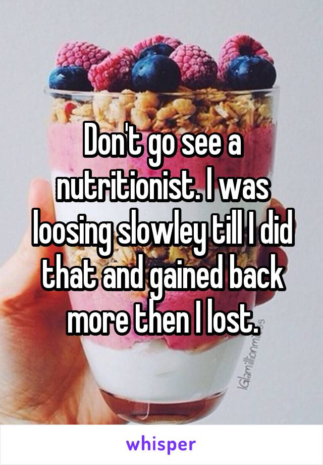 Don't go see a nutritionist. I was loosing slowley till I did that and gained back more then I lost.