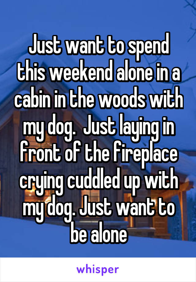 Just want to spend this weekend alone in a cabin in the woods with my dog.  Just laying in front of the fireplace crying cuddled up with my dog. Just want to be alone