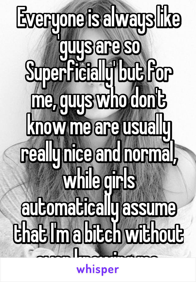 Everyone is always like 'guys are so Superficially' but for me, guys who don't know me are usually really nice and normal, while girls automatically assume that I'm a bitch without even knowing me 