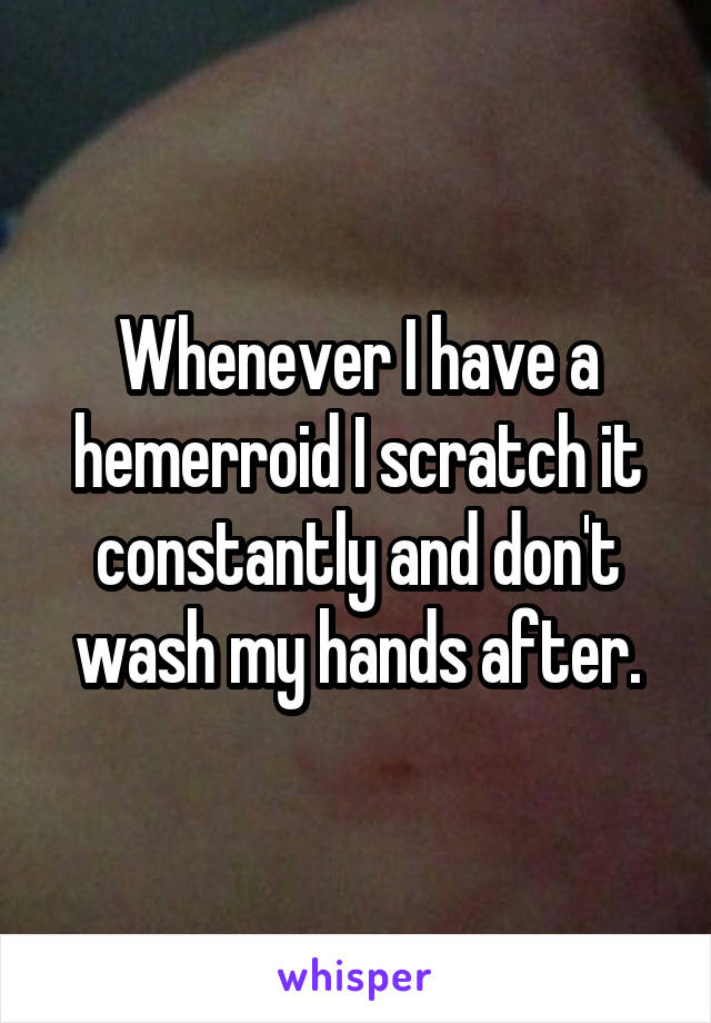 Whenever I have a hemerroid I scratch it constantly and don't wash my hands after.