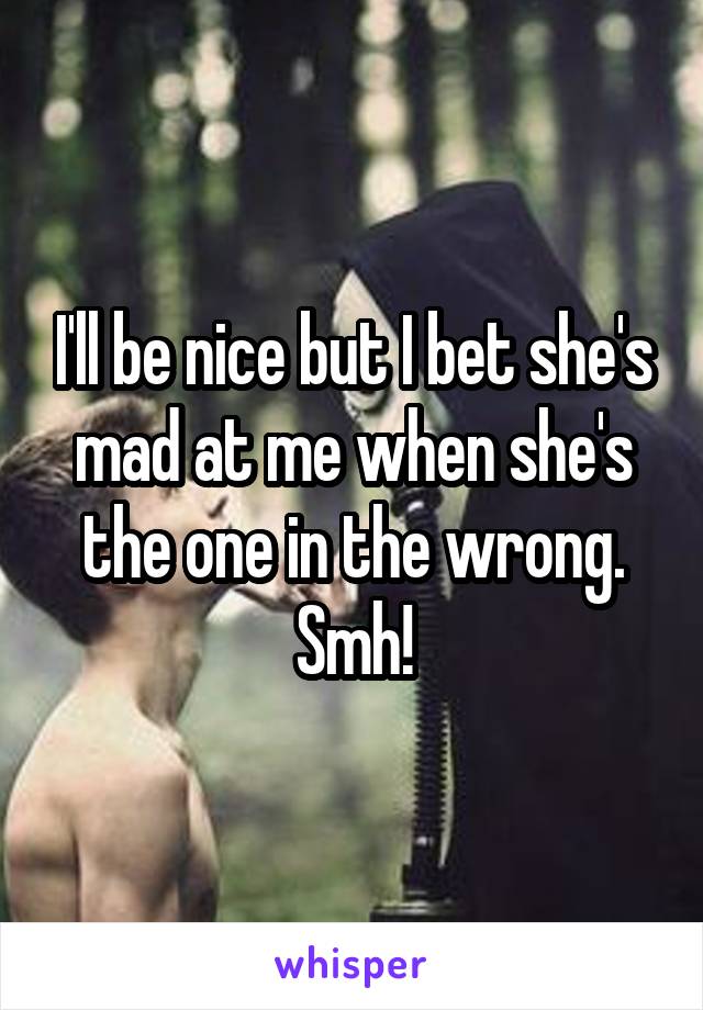 I'll be nice but I bet she's mad at me when she's the one in the wrong. Smh!