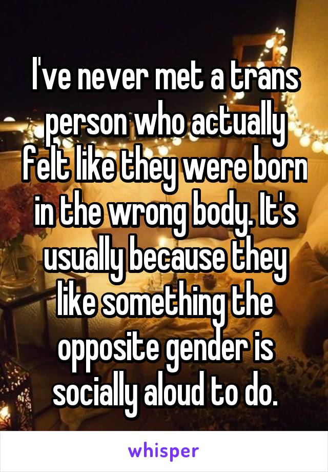 I've never met a trans person who actually felt like they were born in the wrong body. It's usually because they like something the opposite gender is socially aloud to do.