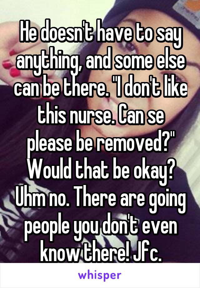 He doesn't have to say anything, and some else can be there. "I don't like this nurse. Can se please be removed?" Would that be okay? Uhm no. There are going people you don't even know there! Jfc.