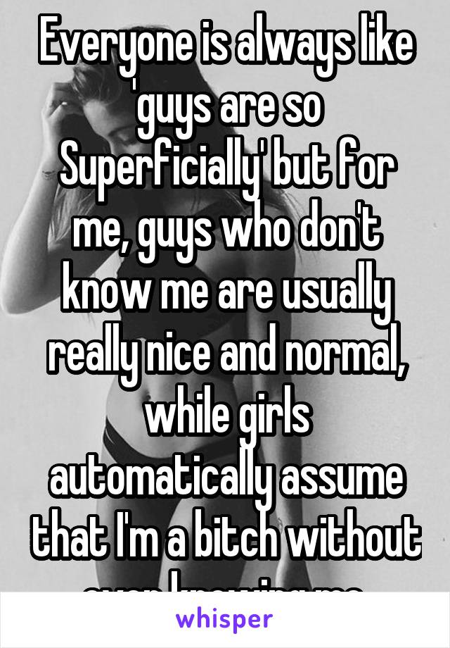 Everyone is always like 'guys are so Superficially' but for me, guys who don't know me are usually really nice and normal, while girls automatically assume that I'm a bitch without even knowing me 