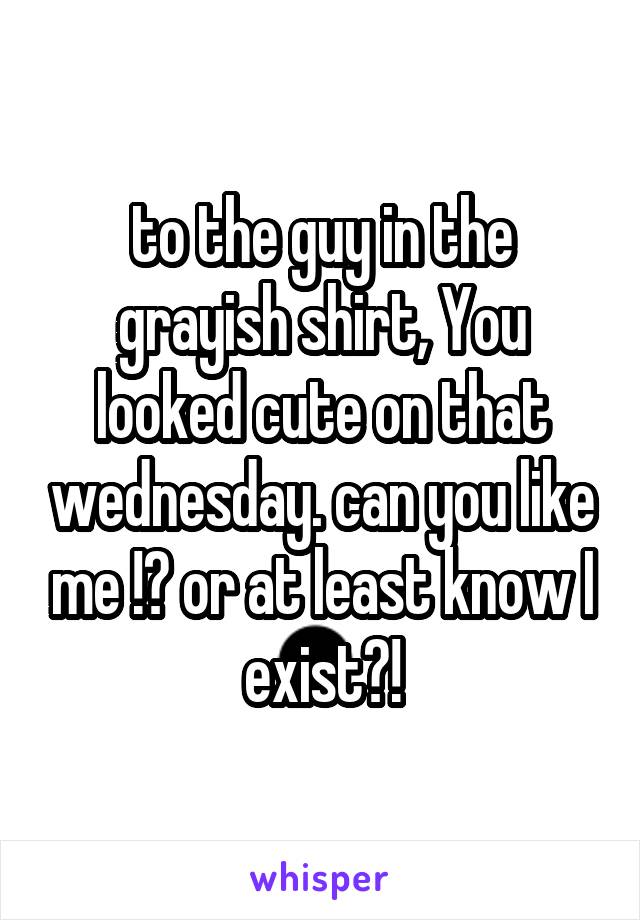 to the guy in the grayish shirt, You looked cute on that wednesday. can you like me !? or at least know I exist?!