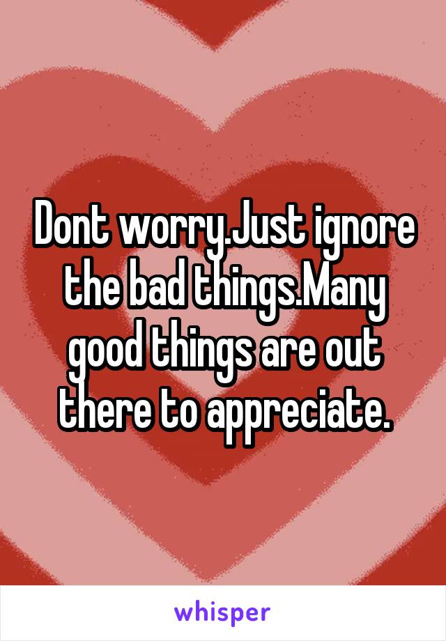 Dont worry.Just ignore the bad things.Many good things are out there to appreciate.