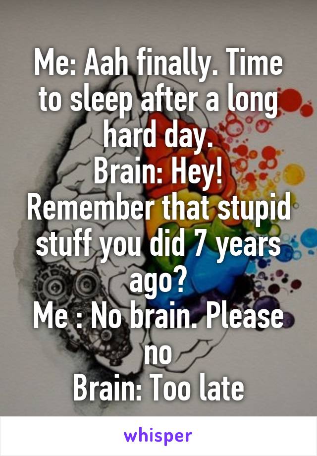 Me: Aah finally. Time to sleep after a long hard day.
Brain: Hey! Remember that stupid stuff you did 7 years ago?
Me : No brain. Please no
Brain: Too late