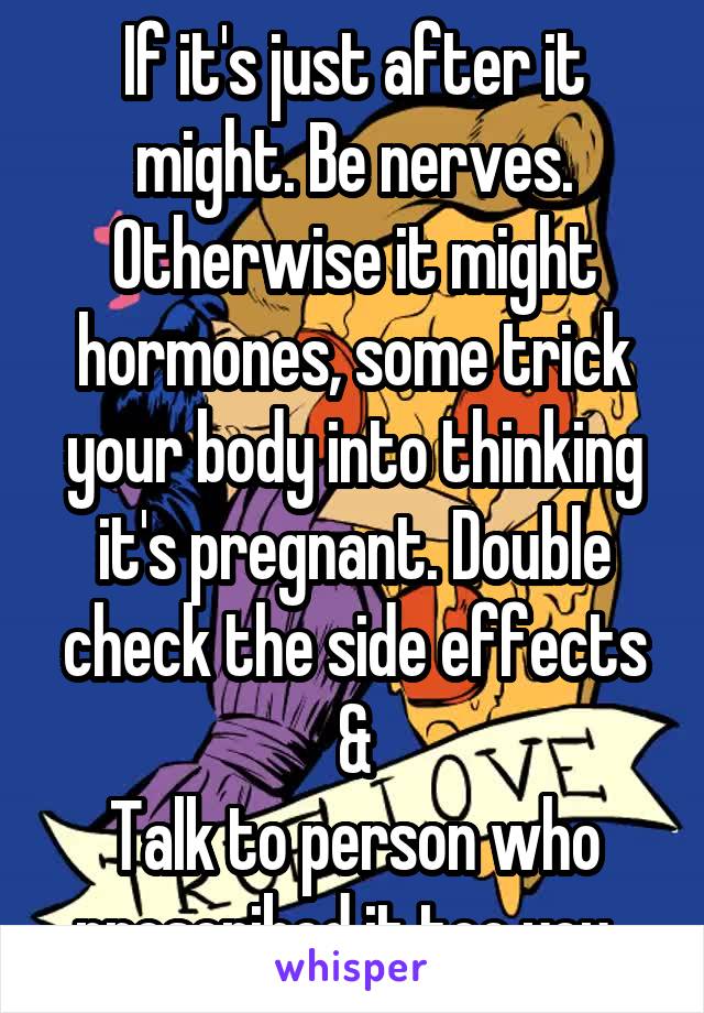 If it's just after it might. Be nerves.
Otherwise it might hormones, some trick your body into thinking it's pregnant. Double check the side effects &
Talk to person who prescribed it too you. 