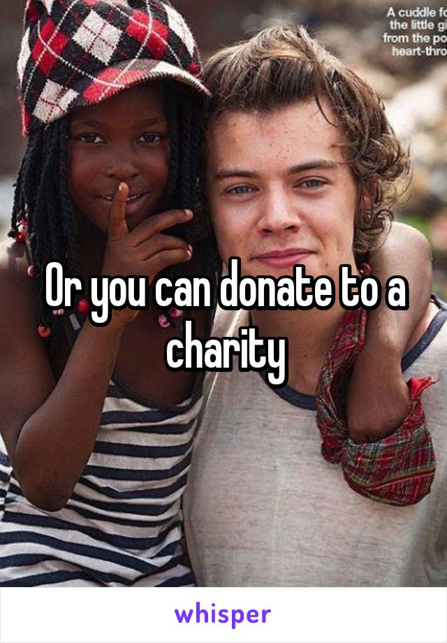Or you can donate to a charity