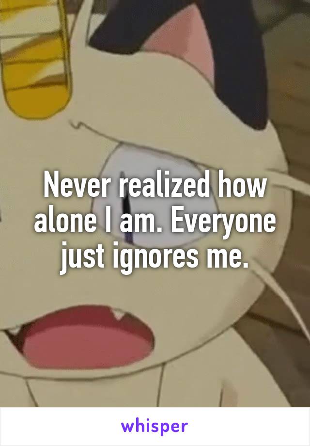 Never realized how alone I am. Everyone just ignores me.