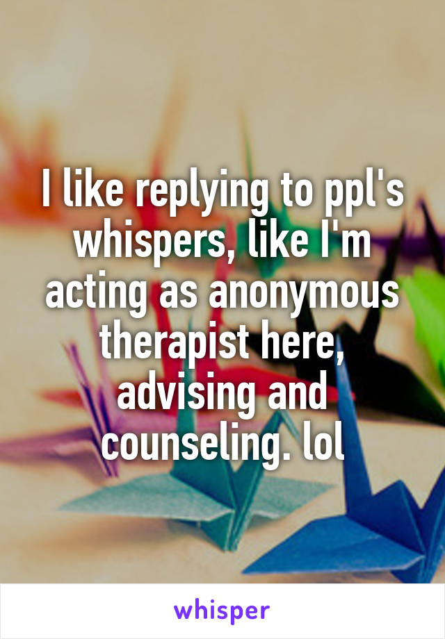 I like replying to ppl's whispers, like I'm acting as anonymous therapist here, advising and counseling. lol