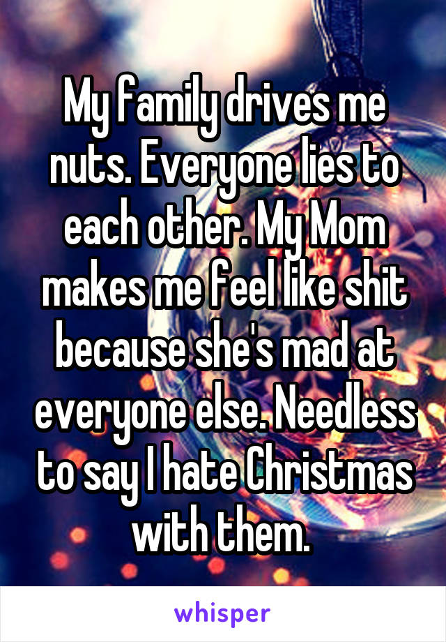 My family drives me nuts. Everyone lies to each other. My Mom makes me feel like shit because she's mad at everyone else. Needless to say I hate Christmas with them. 