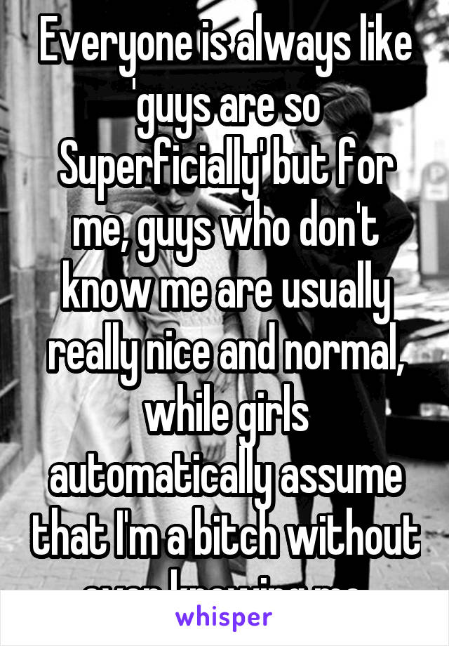 Everyone is always like 'guys are so Superficially' but for me, guys who don't know me are usually really nice and normal, while girls automatically assume that I'm a bitch without even knowing me 