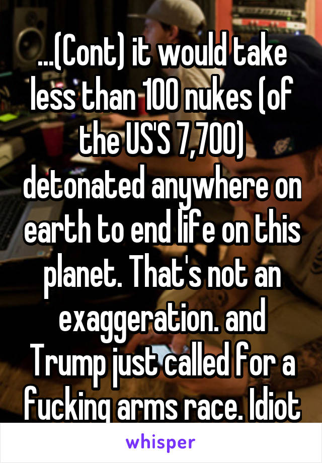 ...(Cont) it would take less than 100 nukes (of the US'S 7,700) detonated anywhere on earth to end life on this planet. That's not an exaggeration. and Trump just called for a fucking arms race. Idiot