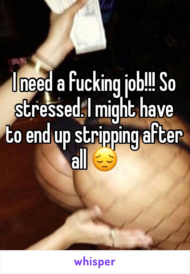 I need a fucking job!!! So stressed. I might have to end up stripping after all 😔