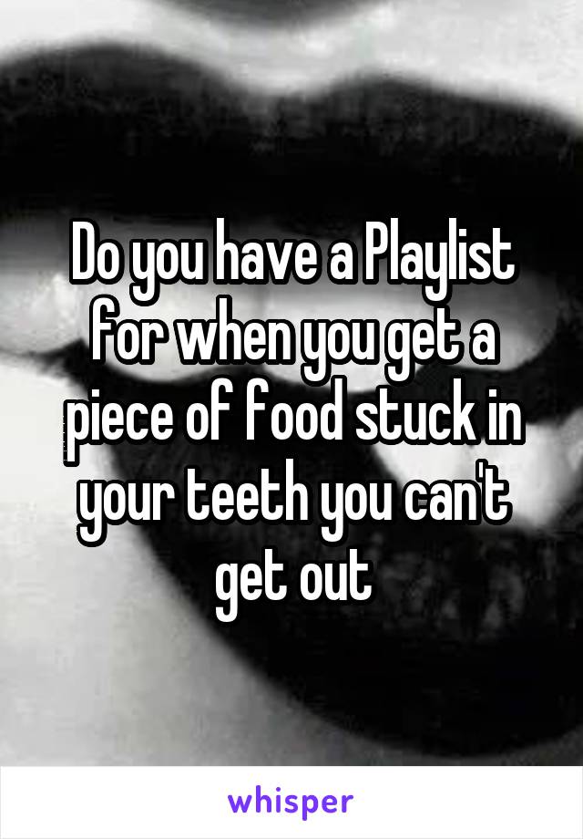 Do you have a Playlist for when you get a piece of food stuck in your teeth you can't get out