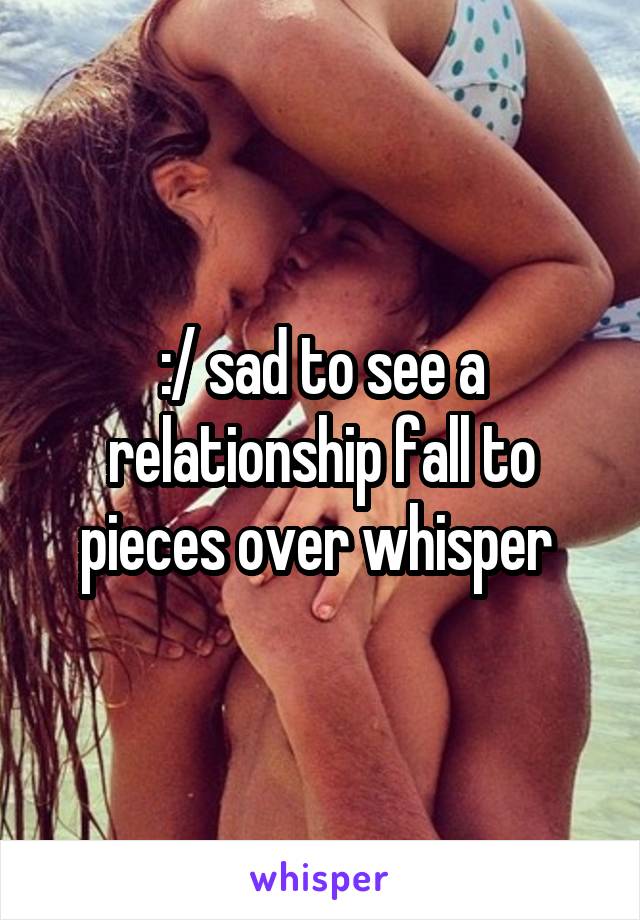 :/ sad to see a relationship fall to pieces over whisper 