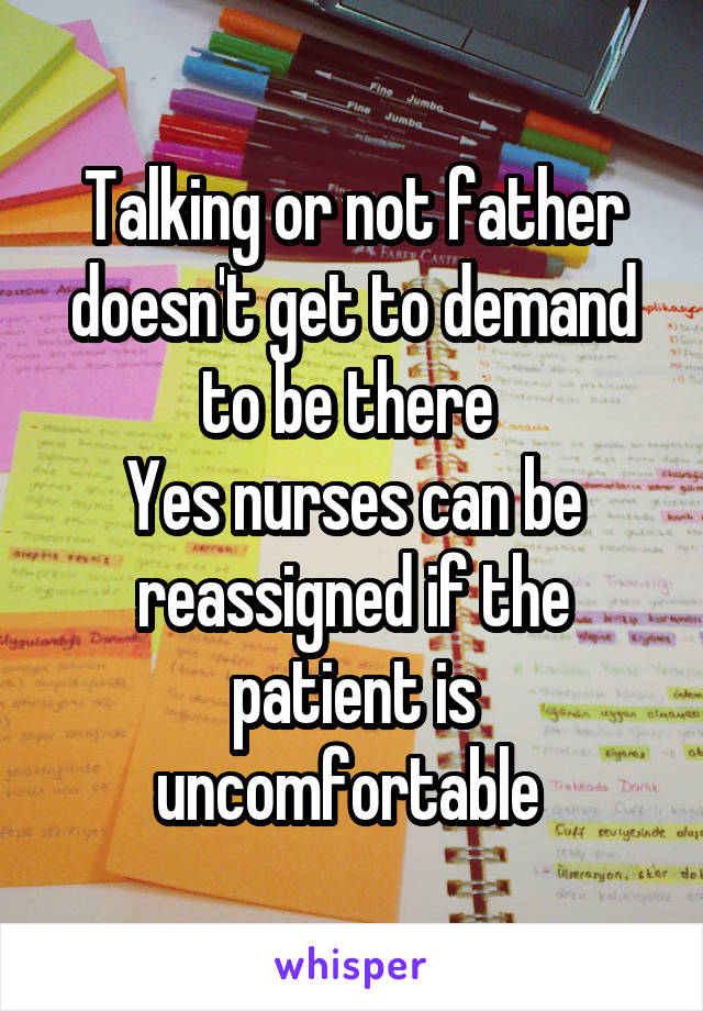 Talking or not father doesn't get to demand to be there 
Yes nurses can be reassigned if the patient is uncomfortable 