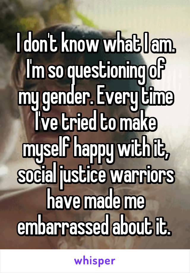 I don't know what I am.
I'm so questioning of my gender. Every time I've tried to make myself happy with it, social justice warriors have made me embarrassed about it. 