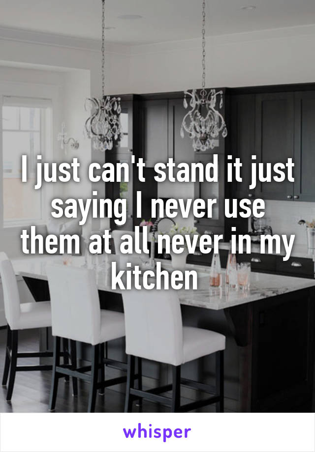 I just can't stand it just saying I never use them at all never in my kitchen 